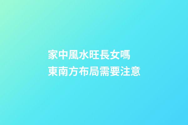 家中風水旺長女嗎  東南方布局需要注意